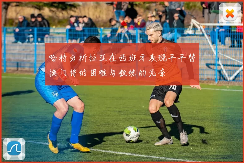 哈特分析拉亚在西班牙表现平平替换门将的困难与教练的无奈