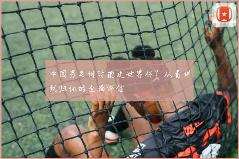 中国男足何时能进世界杯？从青训到归化的全面评估