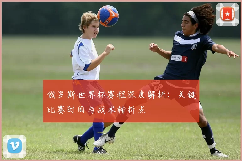 俄罗斯世界杯赛程深度解析：关键比赛时间与战术转折点