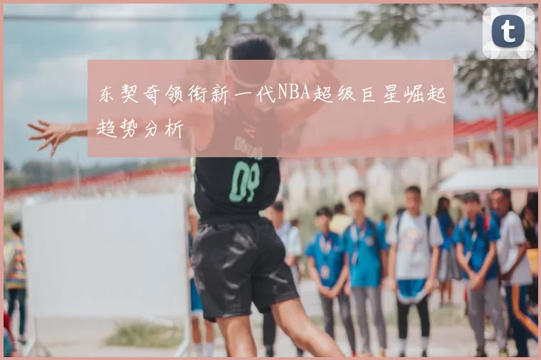 东契奇领衔新一代NBA超级巨星崛起趋势分析