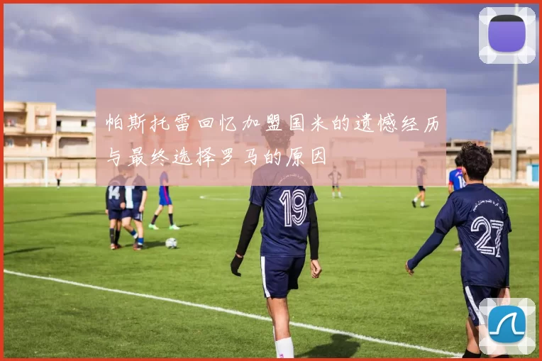 帕斯托雷回忆加盟国米的遗憾经历与最终选择罗马的原因