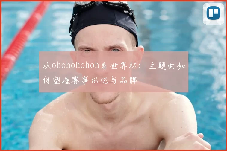 从ohohohohoh看世界杯:主题曲如何塑造赛事记忆与品牌