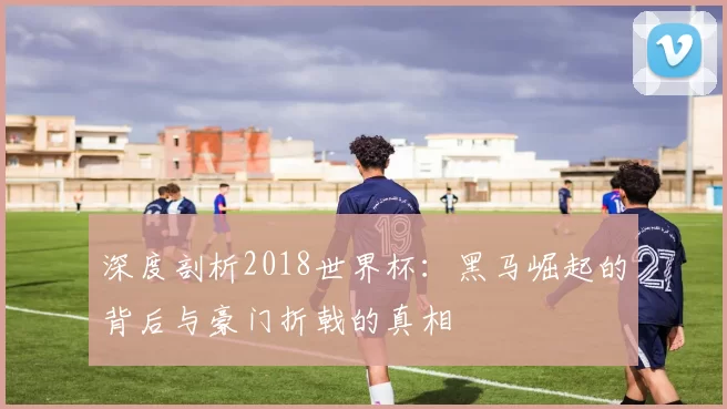 深度剖析2018世界杯：黑马崛起的背后与豪门折戟的真相