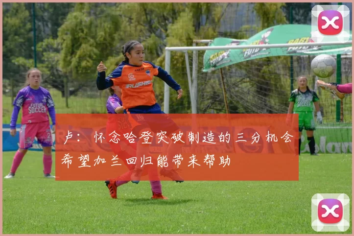 卢：怀念哈登突破制造的三分机会希望加兰回归能带来帮助