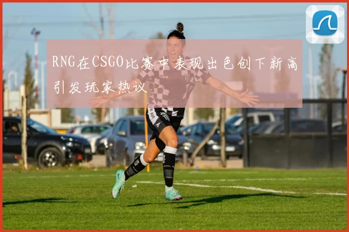 RNG在CSGO比赛中表现出色创下新高引发玩家热议