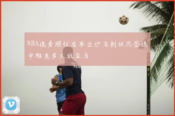 NBA选秀顺位名单出炉马刺状元签选中维克多文班亚马
