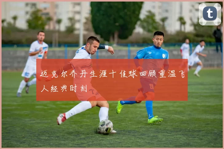 迈克尔乔丹生涯十佳球回顾重温飞人经典时刻