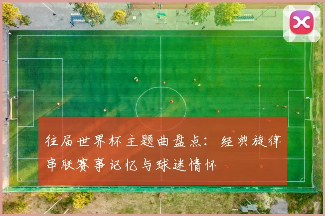 往届世界杯主题曲盘点:经典旋律串联赛事记忆与球迷情怀