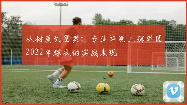 从材质到图案：专业评测三狮军团2022年球衣的实战表现