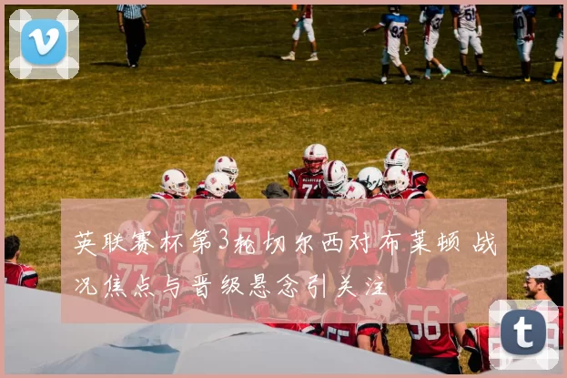 英联赛杯第3轮切尔西对布莱顿 战况焦点与晋级悬念引关注
