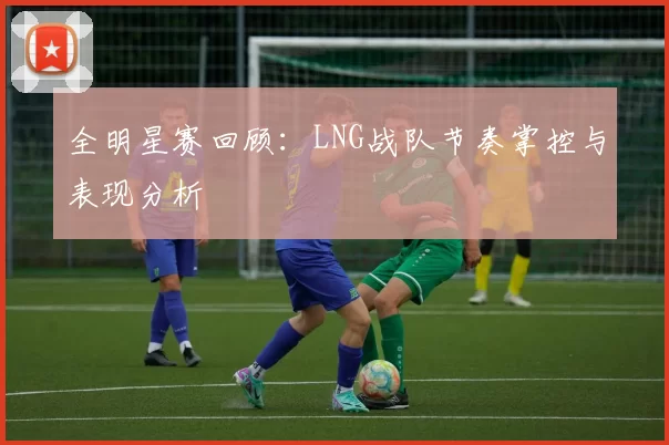 全明星赛回顾:LNG战队节奏掌控与表现分析