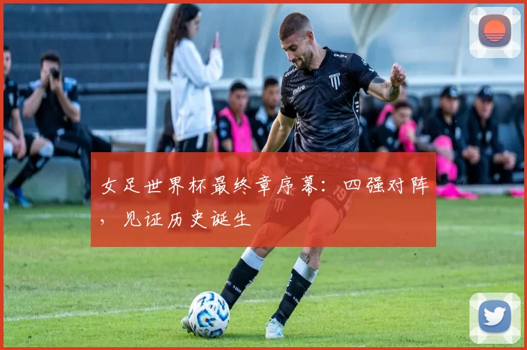 女足世界杯最终章序幕:四强对阵,见证历史诞生