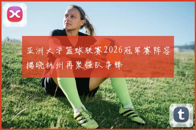 亚洲大学篮球联赛2026冠军赛阵容揭晓杭州再聚强队争锋