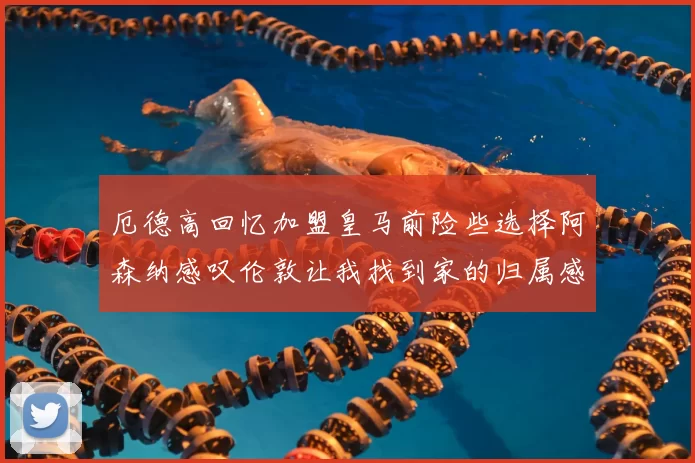 厄德高回忆加盟皇马前险些选择阿森纳感叹伦敦让我找到家的归属感