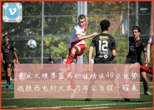 重庆文理男篮再创佳绩以40分优势战胜西电科大木乃布合与程千曜表现出色