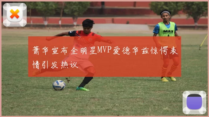 萧华宣布全明星MVP爱德华兹惊愕表情引发热议