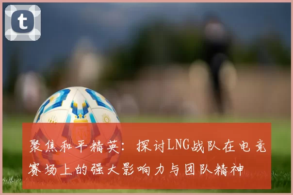 聚焦和平精英：探讨LNG战队在电竞赛场上的强大影响力与团队精神