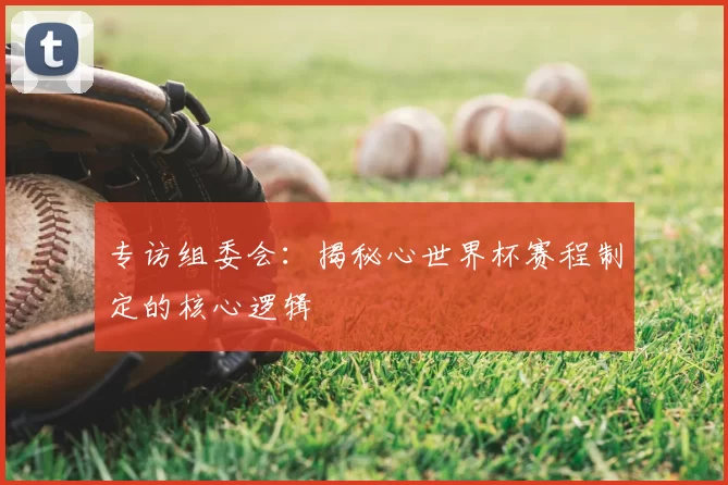 专访组委会：揭秘心世界杯赛程制定的核心逻辑