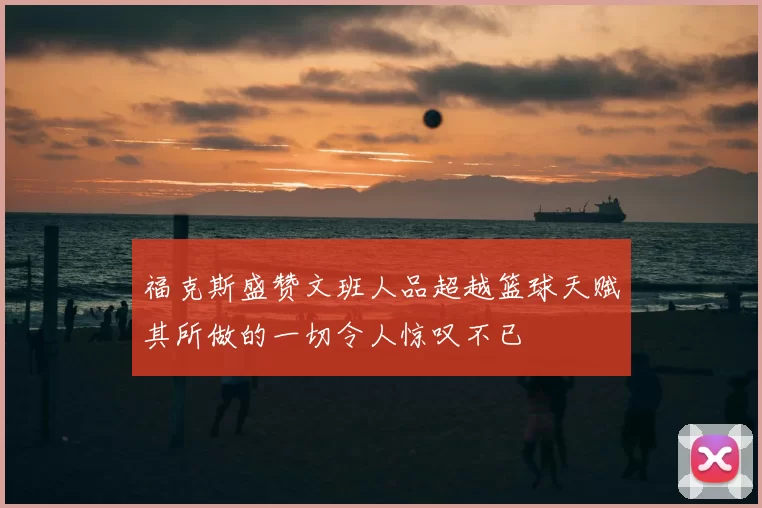福克斯盛赞文班人品超越篮球天赋其所做的一切令人惊叹不已
