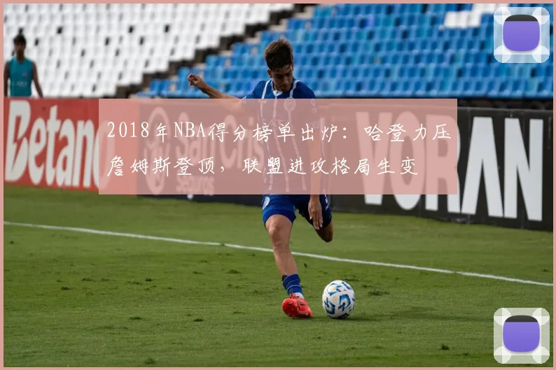 2018年NBA得分榜单出炉：哈登力压詹姆斯登顶，联盟进攻格局生变