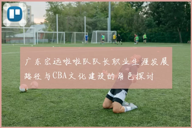广东宏远啦啦队队长职业生涯发展路径与CBA文化建设的角色探讨