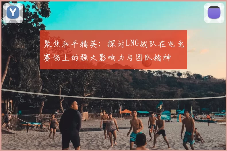 聚焦和平精英：探讨LNG战队在电竞赛场上的强大影响力与团队精神
