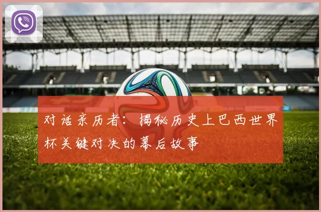 对话亲历者:揭秘历史上巴西世界杯关键对决的幕后故事