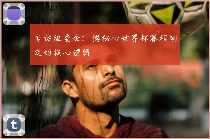 专访组委会：揭秘心世界杯赛程制定的核心逻辑