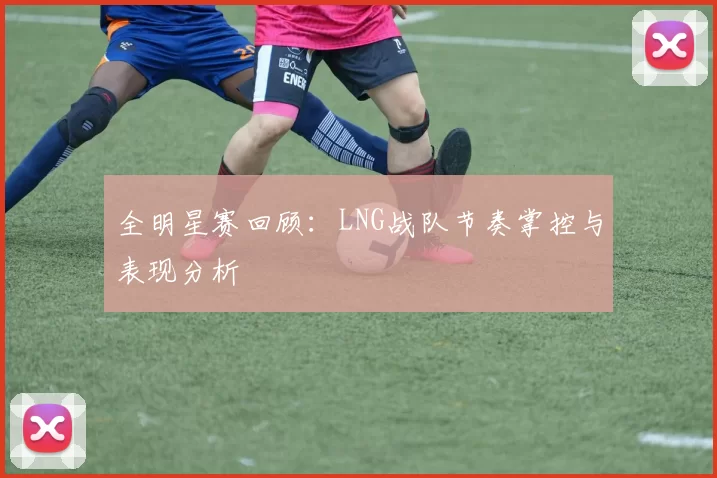 全明星赛回顾：LNG战队节奏掌控与表现分析