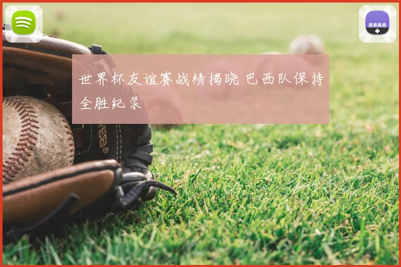 世界杯友谊赛战绩揭晓 巴西队保持全胜纪录