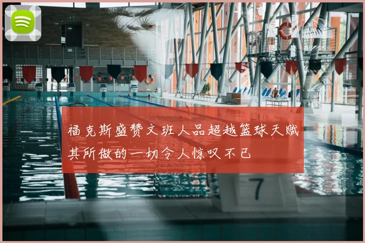 福克斯盛赞文班人品超越篮球天赋其所做的一切令人惊叹不已