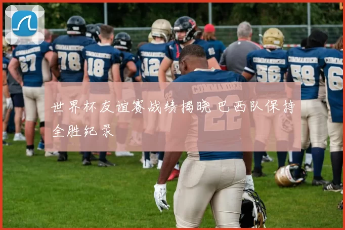 世界杯友谊赛战绩揭晓 巴西队保持全胜纪录