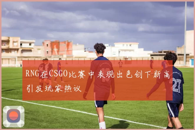 RNG在CSGO比赛中表现出色创下新高引发玩家热议