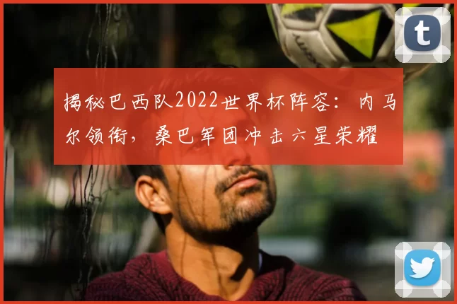 揭秘巴西队2022世界杯阵容:内马尔领衔,桑巴军团冲击六星荣耀