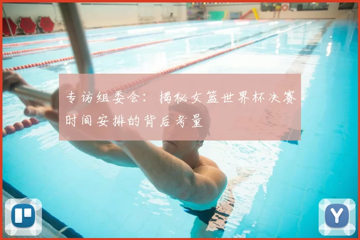 专访组委会：揭秘女篮世界杯决赛时间安排的背后考量