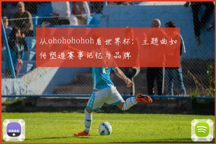 从ohohohohoh看世界杯:主题曲如何塑造赛事记忆与品牌