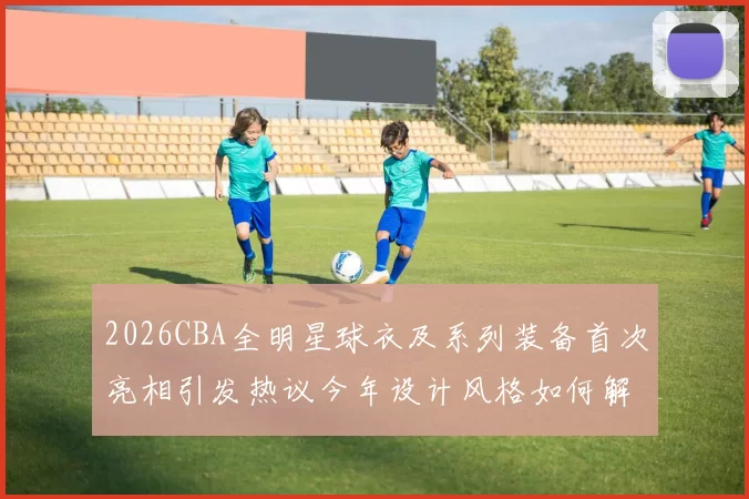 2026CBA全明星球衣及系列装备首次亮相引发热议今年设计风格如何解析