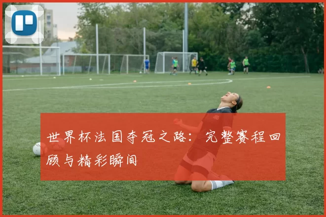 世界杯法国夺冠之路:完整赛程回顾与精彩瞬间