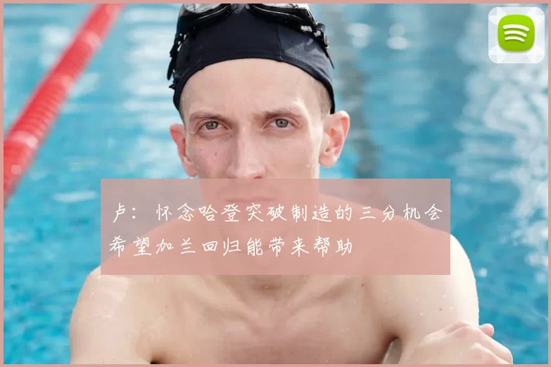卢：怀念哈登突破制造的三分机会希望加兰回归能带来帮助