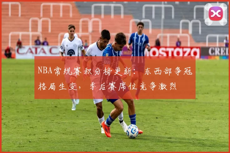 NBA常规赛积分榜更新：东西部争冠格局生变，季后赛席位竞争激烈