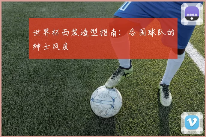 世界杯西装造型指南:各国球队的绅士风度