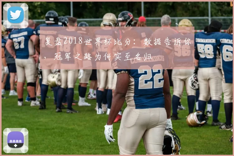 复盘2018世界杯比分:数据告诉你,冠军之路为何实至名归