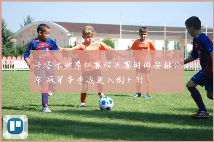 卡塔尔世界杯赛程决赛时间安排公布 冠军争夺战进入倒计时