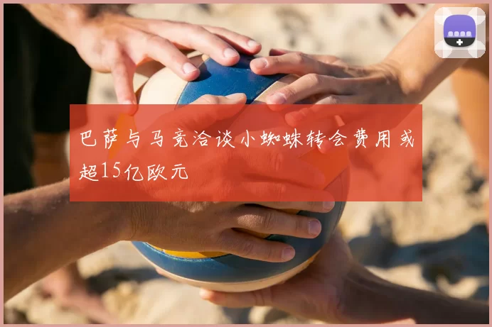 巴萨与马竞洽谈小蜘蛛转会费用或超15亿欧元