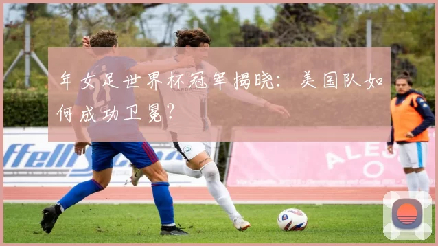 年女足世界杯冠军揭晓：美国队如何成功卫冕？