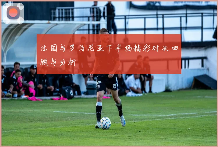 法国与罗马尼亚下半场精彩对决回顾与分析
