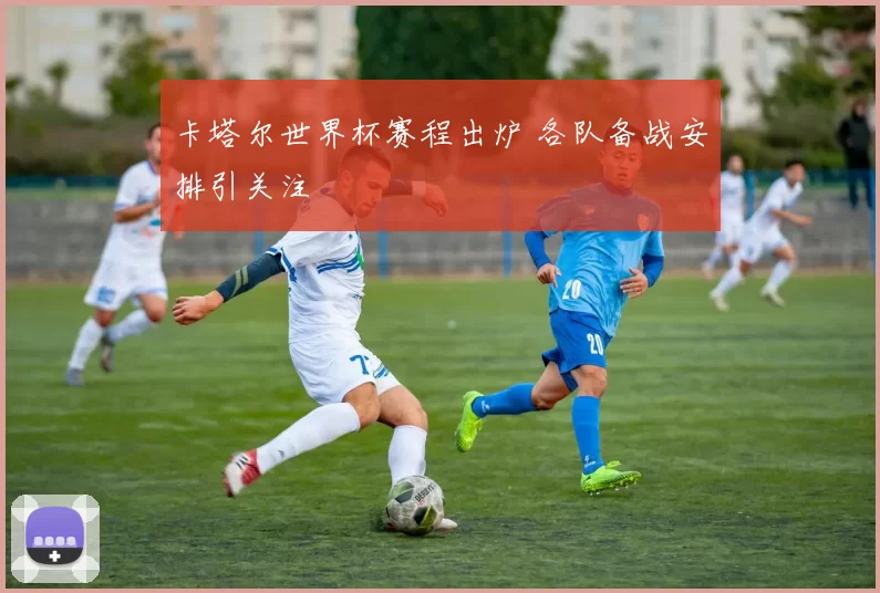 卡塔尔世界杯赛程出炉 各队备战安排引关注