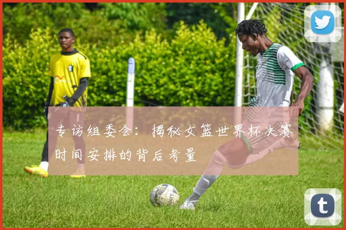 专访组委会:揭秘女篮世界杯决赛时间安排的背后考量