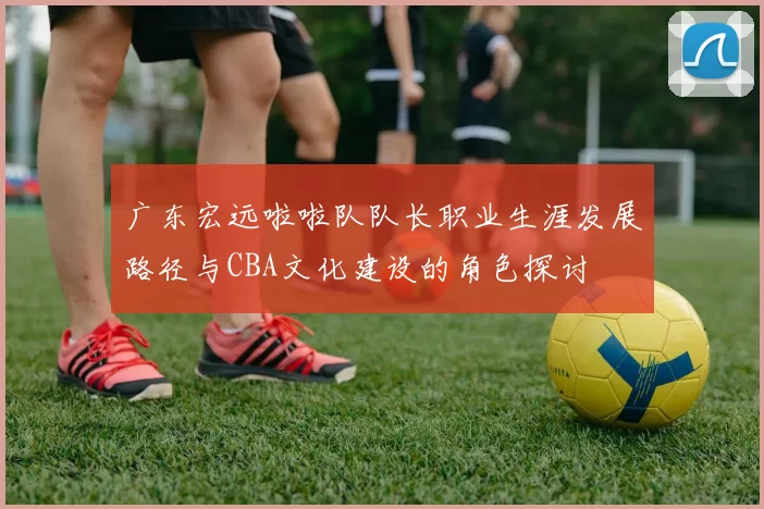 广东宏远啦啦队队长职业生涯发展路径与CBA文化建设的角色探讨