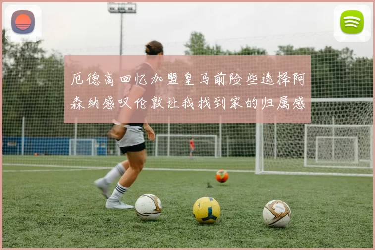 厄德高回忆加盟皇马前险些选择阿森纳感叹伦敦让我找到家的归属感